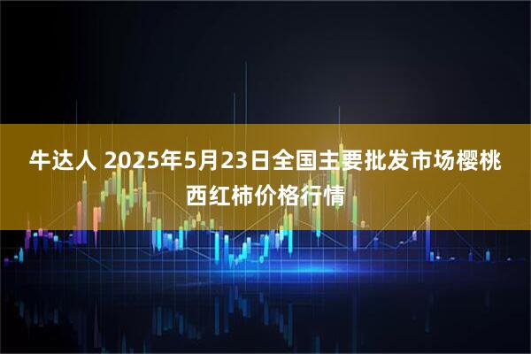 牛达人 2025年5月23日全国主要批发市场樱桃西红柿价格行情