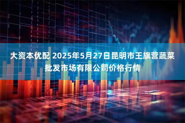 大资本优配 2025年5月27日昆明市王旗营蔬菜批发市场有限公司价格行情
