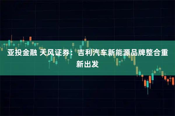 亚投金融 天风证券：吉利汽车新能源品牌整合重新出发