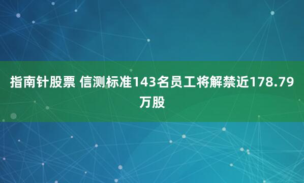 指南针股票 信测标准143名员工将解禁近178.79万股