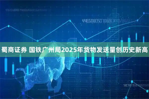 蜀商证券 国铁广州局2025年货物发送量创历史新高