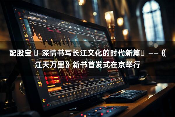 配股宝 深情书写长江文化的时代新篇——《江天万里》新书首发式在京举行