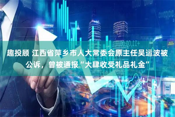 趣投顾 江西省萍乡市人大常委会原主任吴运波被公诉,曾被通报“大肆收受礼品礼金”