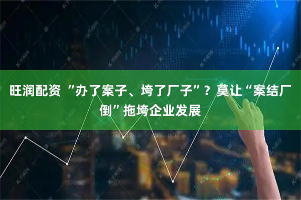 旺润配资 “办了案子、垮了厂子”？莫让“案结厂倒”拖垮企业发展