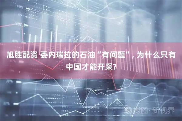 旭胜配资 委内瑞拉的石油“有问题”, 为什么只有中国才能开采?