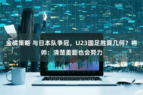金橘策略 与日本队争冠，U23国足胜算几何？将帅：清楚差距也会努力