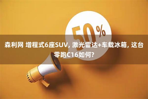 森利网 增程式6座SUV, 激光雷达+车载冰箱, 这台零跑C16如何?