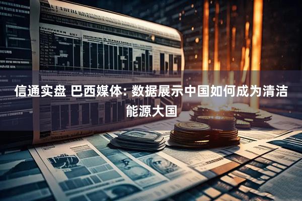 信通实盘 巴西媒体: 数据展示中国如何成为清洁能源大国