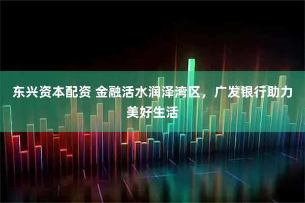 东兴资本配资 金融活水润泽湾区，广发银行助力美好生活
