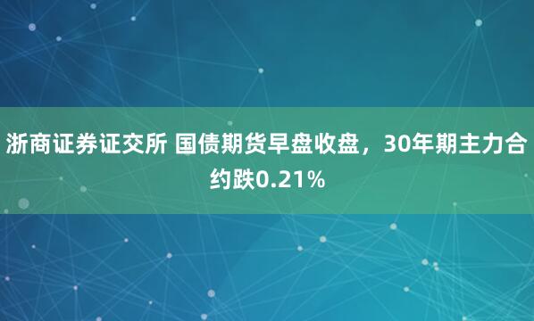浙商证券证交所 国债期货早盘收盘，30年期主力合约跌0.21%