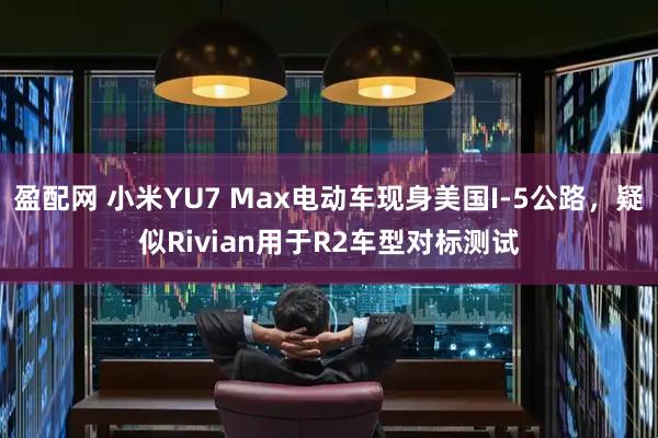 盈配网 小米YU7 Max电动车现身美国I-5公路，疑似Rivian用于R2车型对标测试